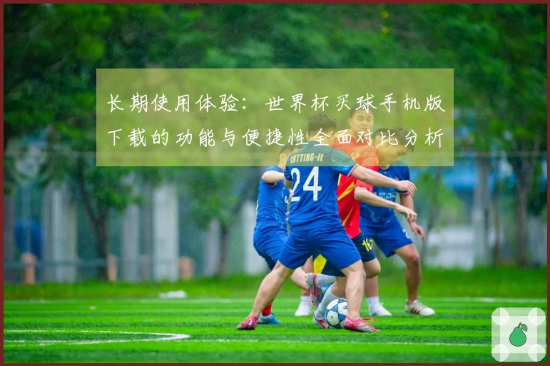 长期使用体验：世界杯买球手机版下载的功能与便捷性全面对比分析