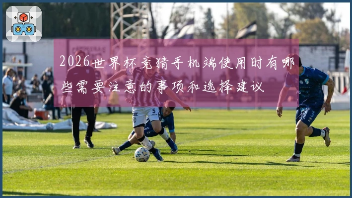 2026世界杯竞猜手机端使用时有哪些需要注意的事项和选择建议