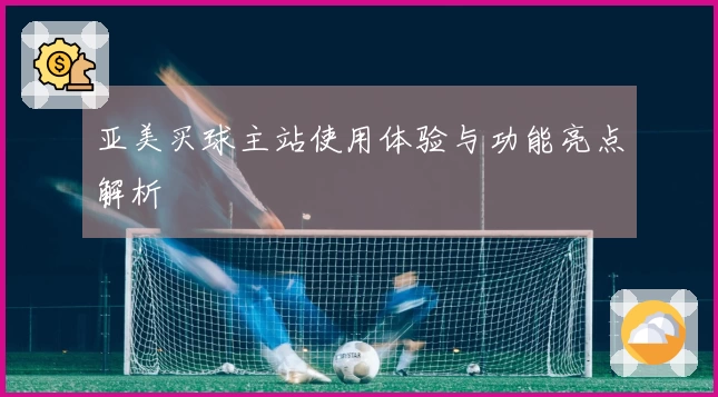 亚美买球主站使用体验与功能亮点解析